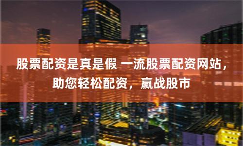 股票配资是真是假 一流股票配资网站，助您轻松配资，赢战股市