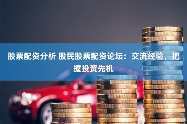 股票配资分析 股民股票配资论坛：交流经验，把握投资先机