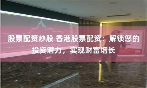 股票配资炒股 香港股票配资：解锁您的投资潜力，实现财富增长