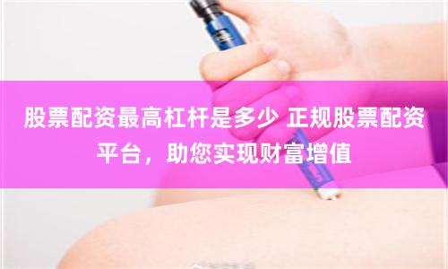 股票配资最高杠杆是多少 正规股票配资平台，助您实现财富增值