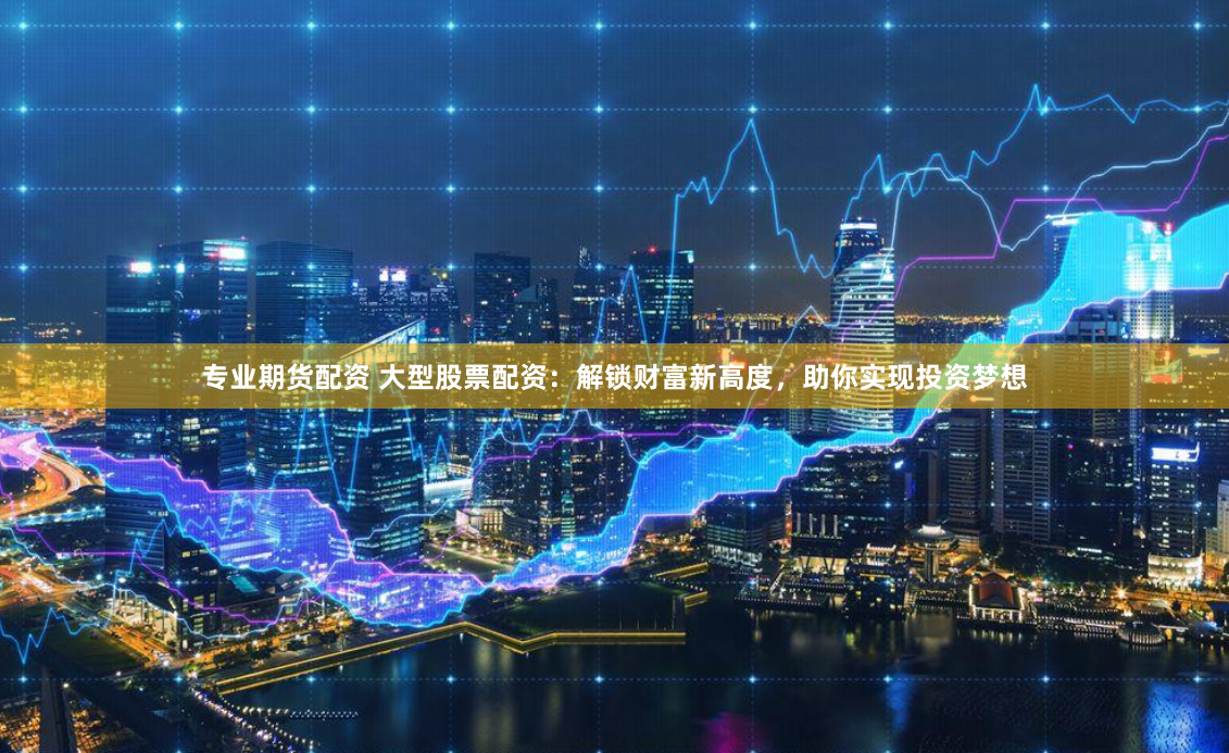专业期货配资 大型股票配资：解锁财富新高度，助你实现投资梦想