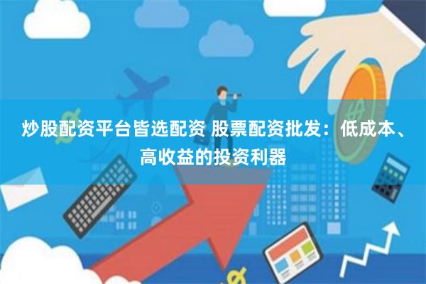 炒股配资平台皆选配资 股票配资批发：低成本、高收益的投资利器