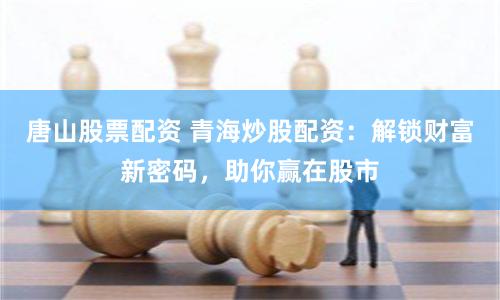 唐山股票配资 青海炒股配资：解锁财富新密码，助你赢在股市