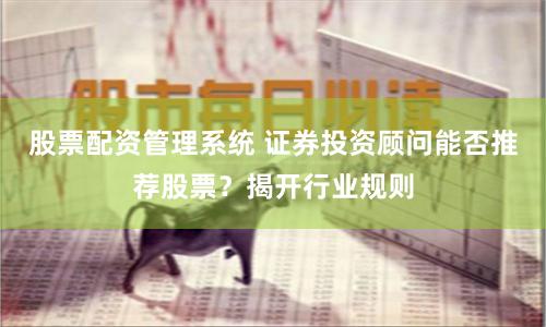 股票配资管理系统 证券投资顾问能否推荐股票？揭开行业规则