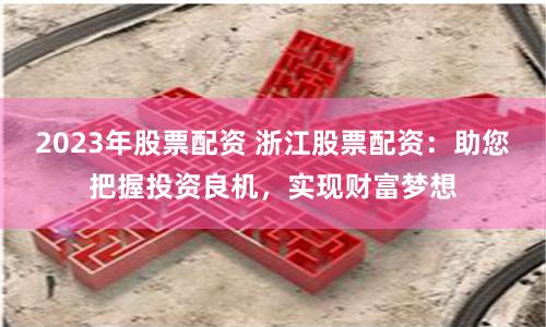 2023年股票配资 浙江股票配资：助您把握投资良机，实现财富梦想
