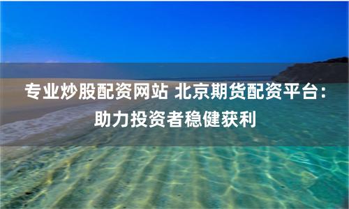 专业炒股配资网站 北京期货配资平台：助力投资者稳健获利