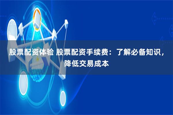 股票配资体验 股票配资手续费：了解必备知识，降低交易成本