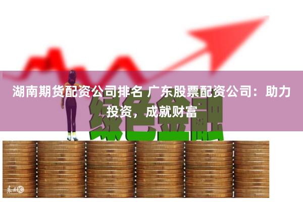 湖南期货配资公司排名 广东股票配资公司：助力投资，成就财富