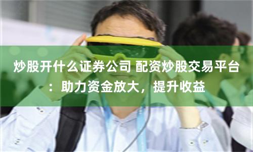 炒股开什么证券公司 配资炒股交易平台：助力资金放大，提升收益
