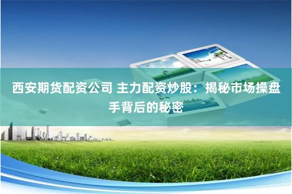 西安期货配资公司 主力配资炒股：揭秘市场操盘手背后的秘密