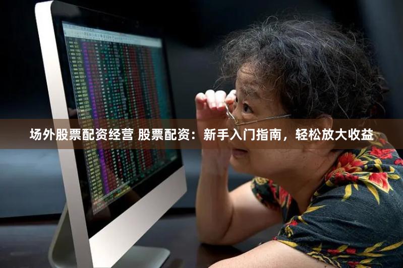 场外股票配资经营 股票配资：新手入门指南，轻松放大收益
