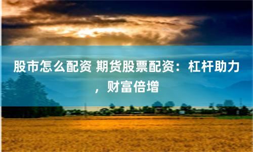 股市怎么配资 期货股票配资：杠杆助力，财富倍增