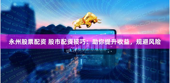 永州股票配资 股市配资技巧：助你提升收益，规避风险