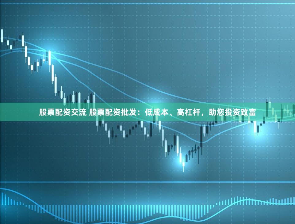 股票配资交流 股票配资批发：低成本、高杠杆，助您投资致富