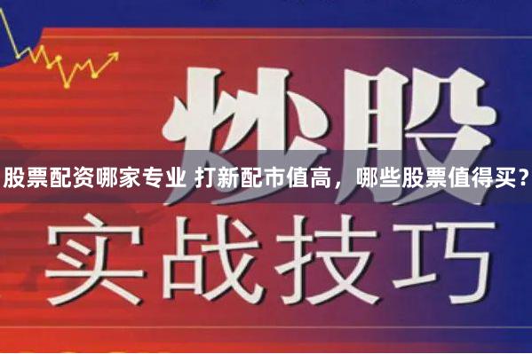 股票配资哪家专业 打新配市值高，哪些股票值得买？