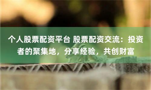 个人股票配资平台 股票配资交流：投资者的聚集地，分享经验，共创财富