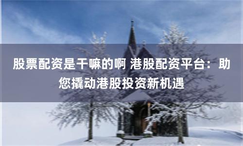股票配资是干嘛的啊 港股配资平台：助您撬动港股投资新机遇