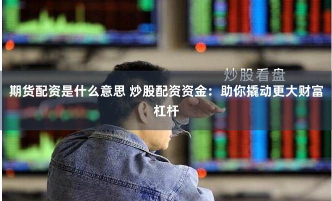 期货配资是什么意思 炒股配资资金：助你撬动更大财富杠杆