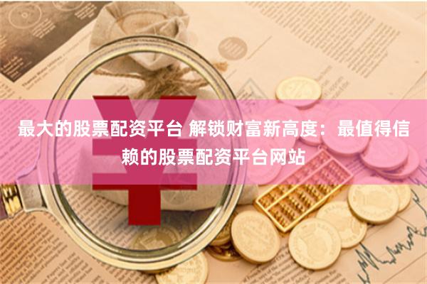 最大的股票配资平台 解锁财富新高度：最值得信赖的股票配资平台网站