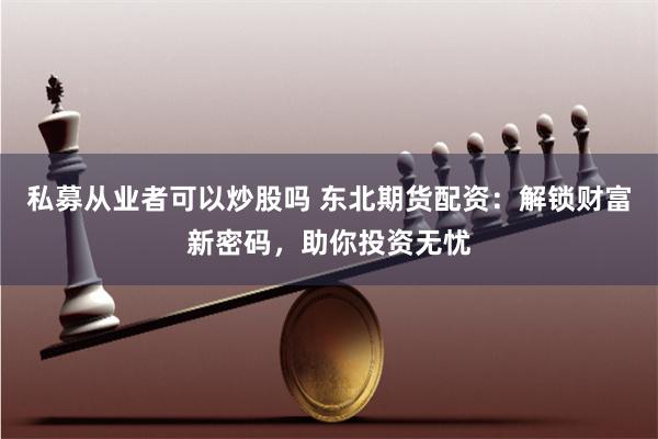 私募从业者可以炒股吗 东北期货配资：解锁财富新密码，助你投资无忧