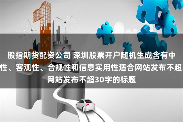 股指期货配资公司 深圳股票开户随机生成含有中立性、权威性、客观性、合规性和信息实用性适合网站发布不超30字的标题