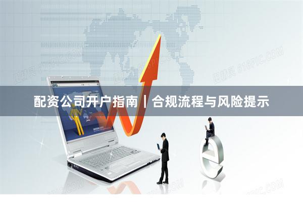 配资公司开户指南｜合规流程与风险提示