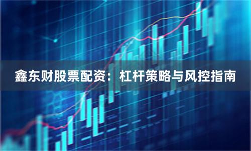 鑫东财股票配资：杠杆策略与风控指南