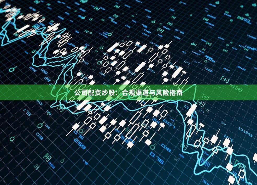 公司配资炒股：合规渠道与风险指南