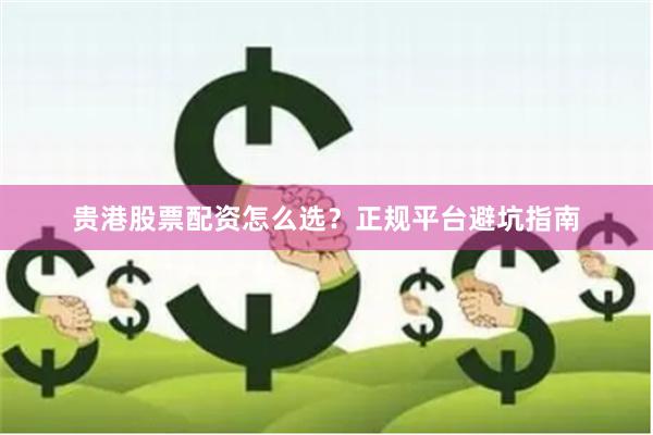 贵港股票配资怎么选？正规平台避坑指南